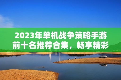 2023年单机战争策略手游前十名推荐合集，畅享精彩战斗体验