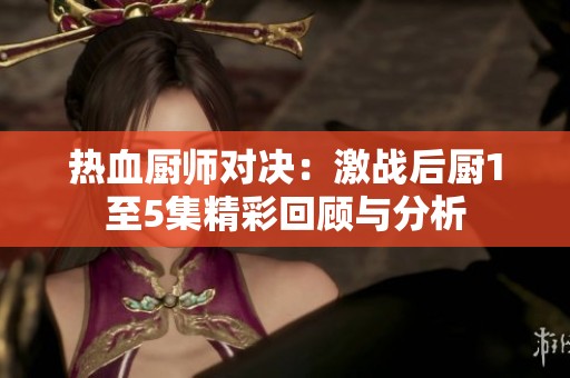 热血厨师对决：激战后厨1至5集精彩回顾与分析