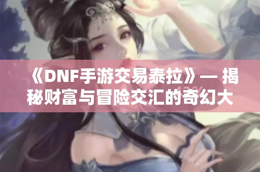 《DNF手游交易泰拉》— 揭秘财富与冒险交汇的奇幻大陆