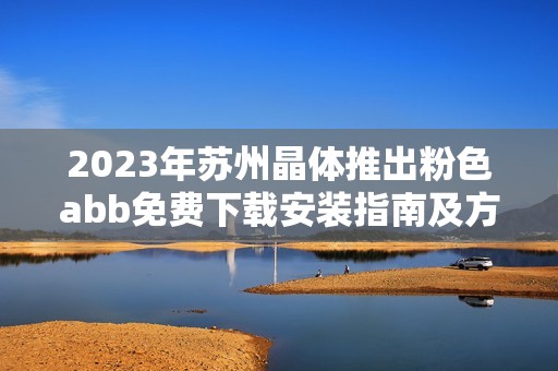 2023年苏州晶体推出粉色abb免费下载安装指南及方法