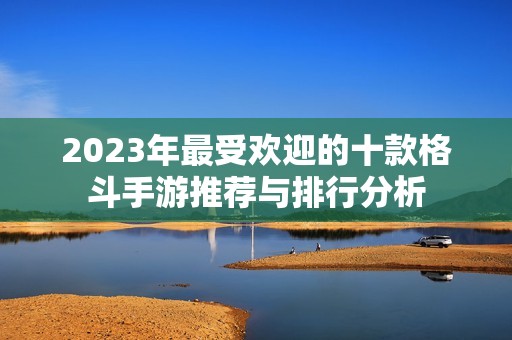 2023年最受欢迎的十款格斗手游推荐与排行分析