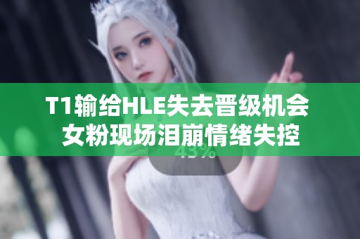 T1输给HLE失去晋级机会 女粉现场泪崩情绪失控