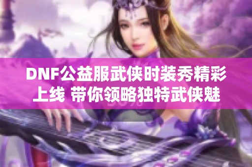 DNF公益服武侠时装秀精彩上线 带你领略独特武侠魅力