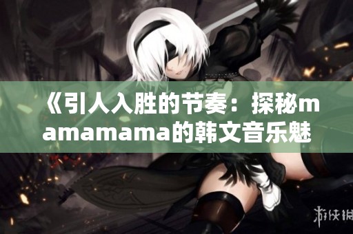 《引人入胜的节奏：探秘mamamama的韩文音乐魅力》