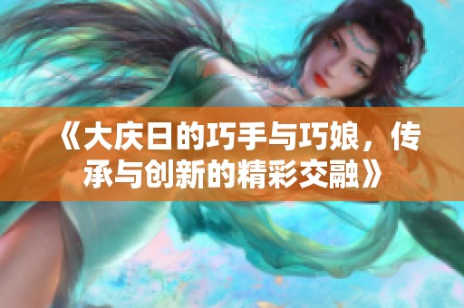 《大庆日的巧手与巧娘，传承与创新的精彩交融》