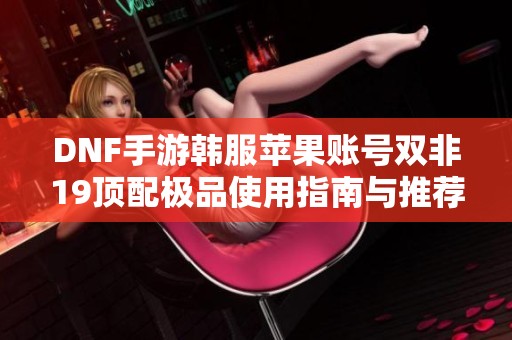 DNF手游韩服苹果账号双非19顶配极品使用指南与推荐