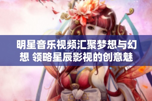 明星音乐视频汇聚梦想与幻想 领略星辰影视的创意魅力