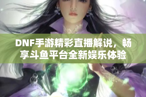 DNF手游精彩直播解说，畅享斗鱼平台全新娱乐体验