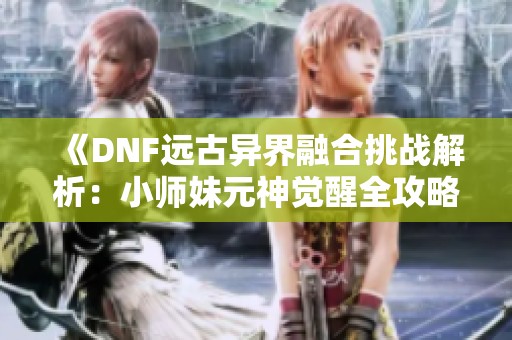 《DNF远古异界融合挑战解析：小师妹元神觉醒全攻略》