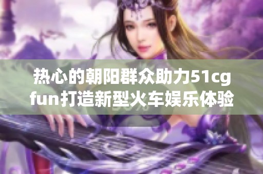 热心的朝阳群众助力51cgfun打造新型火车娱乐体验