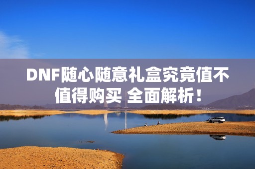 DNF随心随意礼盒究竟值不值得购买 全面解析！