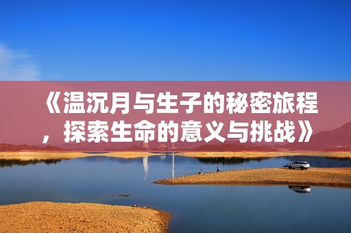 《温沉月与生子的秘密旅程，探索生命的意义与挑战》