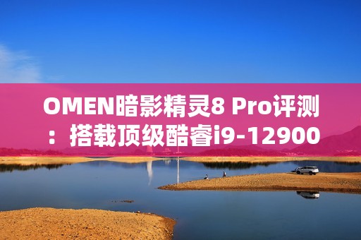 OMEN暗影精灵8 Pro评测：搭载顶级酷睿i9-12900H处理器的游戏利器解析