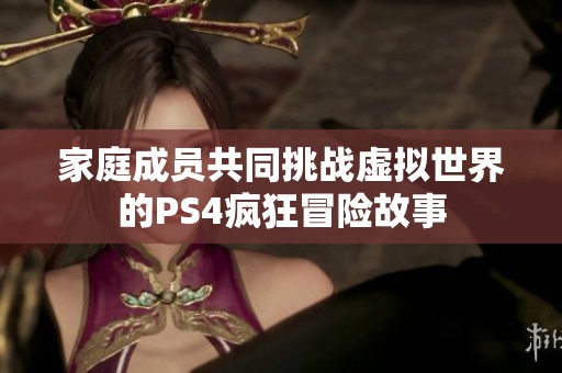 家庭成员共同挑战虚拟世界的PS4疯狂冒险故事