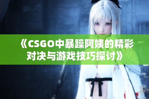 《CSGO中暴躁阿姨的精彩对决与游戏技巧探讨》