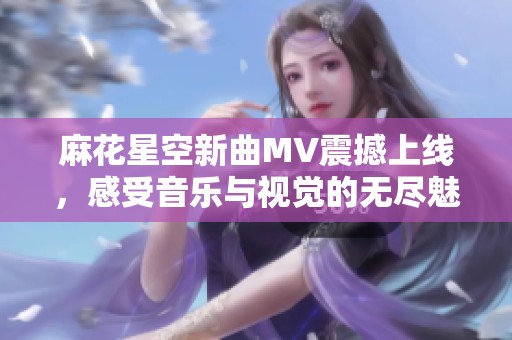 麻花星空新曲MV震撼上线，感受音乐与视觉的无尽魅力