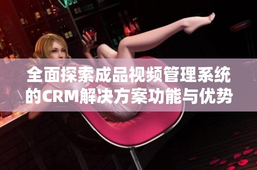 全面探索成品视频管理系统的CRM解决方案功能与优势