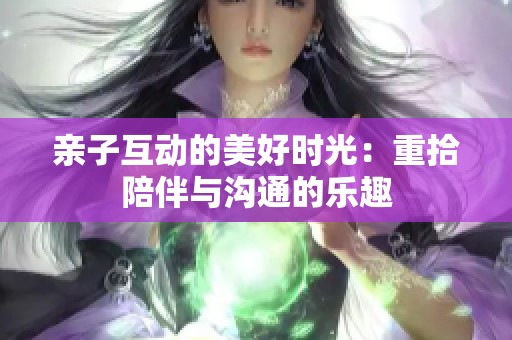 亲子互动的美好时光：重拾陪伴与沟通的乐趣