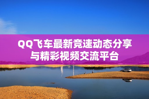 QQ飞车最新竞速动态分享与精彩视频交流平台