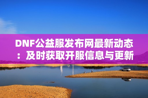 DNF公益服发布网最新动态：及时获取开服信息与更新资讯