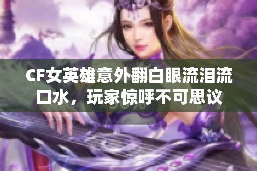 CF女英雄意外翻白眼流泪流口水，玩家惊呼不可思议