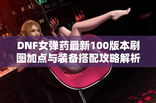 DNF女弹药最新100版本刷图加点与装备搭配攻略解析