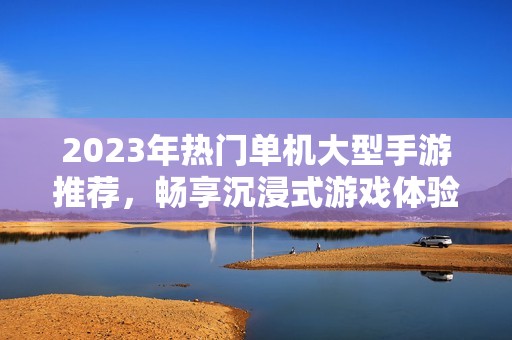 2023年热门单机大型手游推荐，畅享沉浸式游戏体验