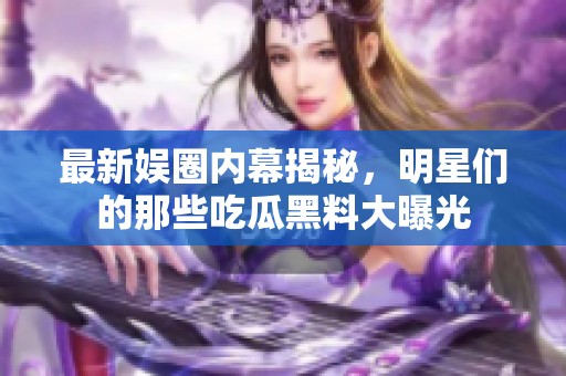 最新娱圈内幕揭秘，明星们的那些吃瓜黑料大曝光