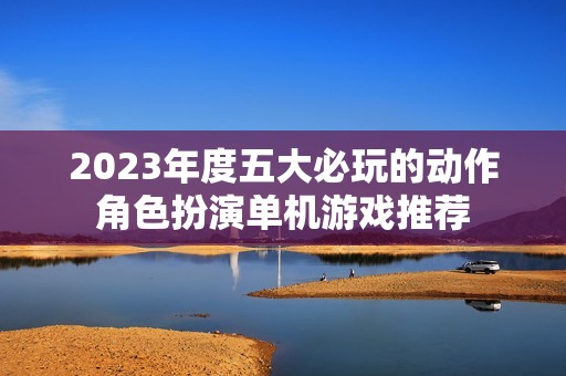 2023年度五大必玩的动作角色扮演单机游戏推荐