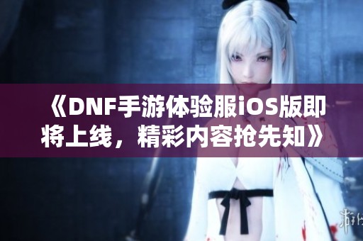 《DNF手游体验服iOS版即将上线，精彩内容抢先知》