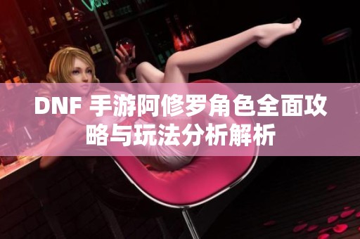 DNF 手游阿修罗角色全面攻略与玩法分析解析