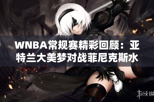 WNBA常规赛精彩回顾：亚特兰大美梦对战菲尼克斯水星全景分析