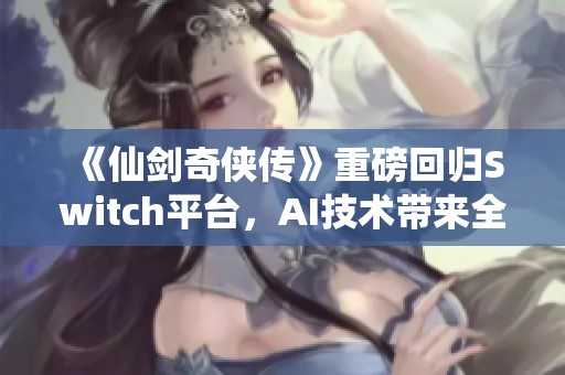 《仙剑奇侠传》重磅回归Switch平台，AI技术带来全新游戏体验