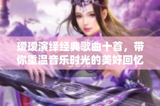 瑷瑷演绎经典歌曲十首，带你重温音乐时光的美好回忆