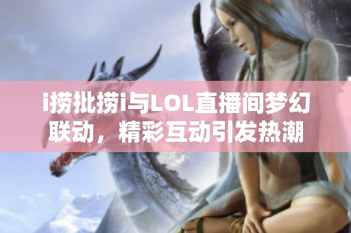 i捞批捞i与LOL直播间梦幻联动，精彩互动引发热潮