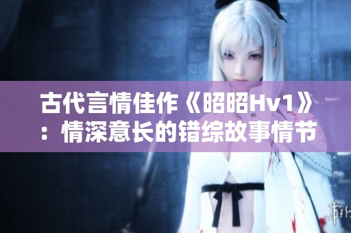 古代言情佳作《昭昭Hv1》：情深意长的错综故事情节