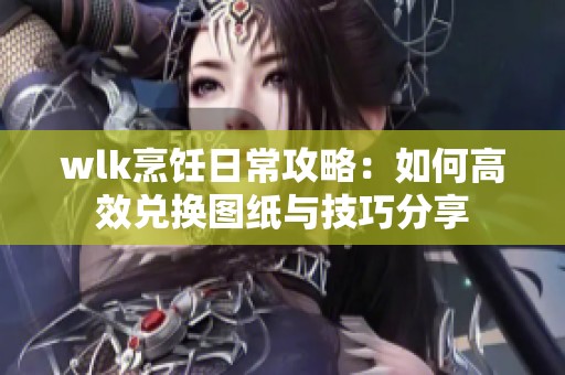 wlk烹饪日常攻略：如何高效兑换图纸与技巧分享