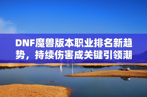 DNF魔兽版本职业排名新趋势，持续伤害成关键引领潮流！