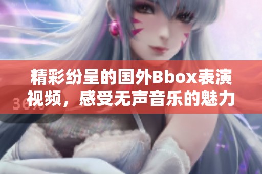 精彩纷呈的国外Bbox表演视频，感受无声音乐的魅力与创意