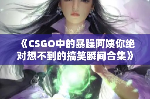 《CSGO中的暴躁阿姨你绝对想不到的搞笑瞬间合集》