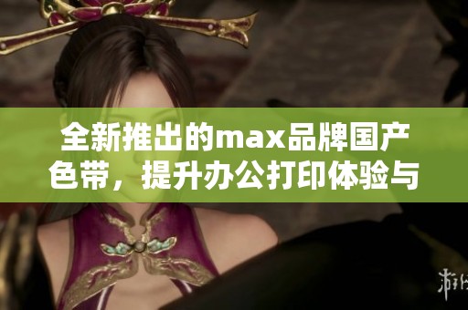 全新推出的max品牌国产色带，提升办公打印体验与效率