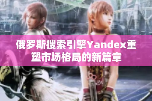 俄罗斯搜索引擎Yandex重塑市场格局的新篇章