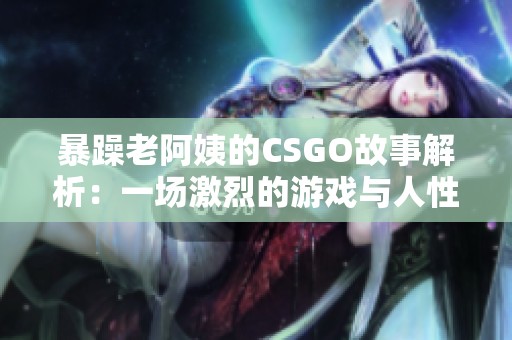 暴躁老阿姨的CSGO故事解析：一场激烈的游戏与人性考验