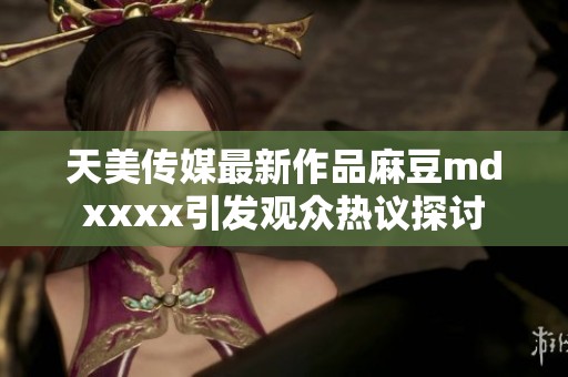 天美传媒最新作品麻豆mdxxxx引发观众热议探讨