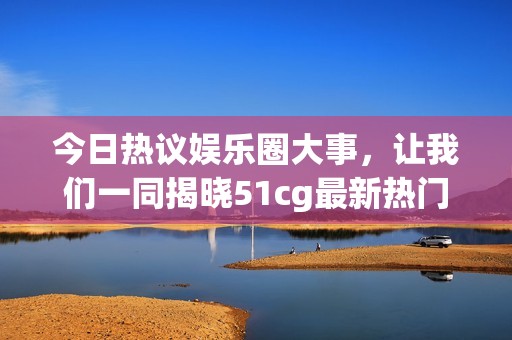 今日热议娱乐圈大事，让我们一同揭晓51cg最新热门内幕