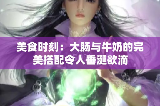 美食时刻：大肠与牛奶的完美搭配令人垂涎欲滴