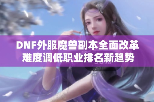 DNF外服魔兽副本全面改革 难度调低职业排名新趋势揭秘