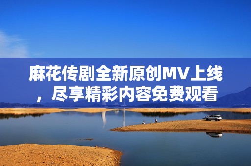 麻花传剧全新原创MV上线，尽享精彩内容免费观看