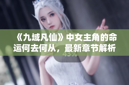 《九域凡仙》中女主角的命运何去何从，最新章节解析