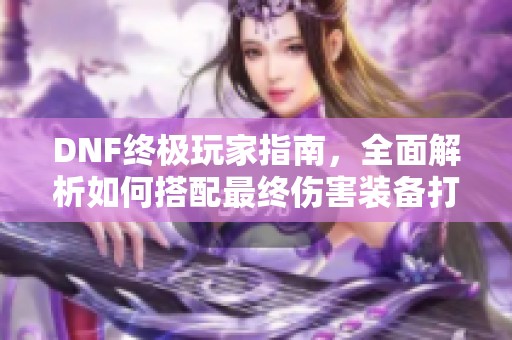 DNF终极玩家指南，全面解析如何搭配最终伤害装备打造最强角色